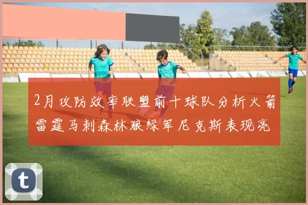 2月攻防效率联盟前十球队分析火箭雷霆马刺森林狼绿军尼克斯表现亮眼