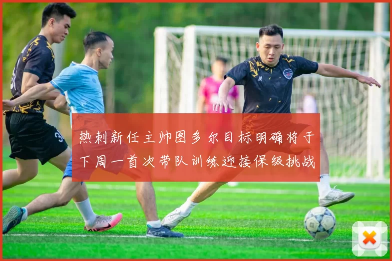 热刺新任主帅图多尔目标明确将于下周一首次带队训练迎接保级挑战