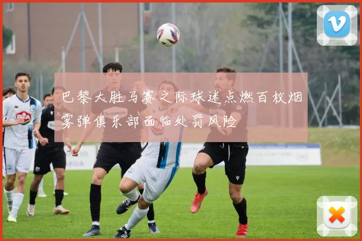 巴黎大胜马赛之际球迷点燃百枚烟雾弹俱乐部面临处罚风险