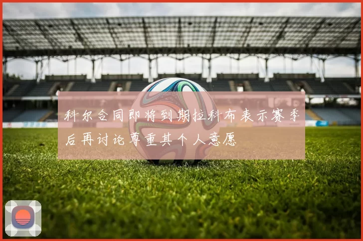 科尔合同即将到期拉科布表示赛季后再讨论尊重其个人意愿