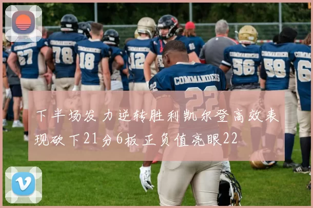 下半场发力逆转胜利凯尔登高效表现砍下21分6板正负值亮眼22