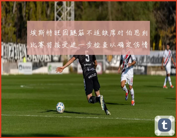 埃斯特旺因腿筋不适缺席对伯恩利比赛将接受进一步检查以确定伤情