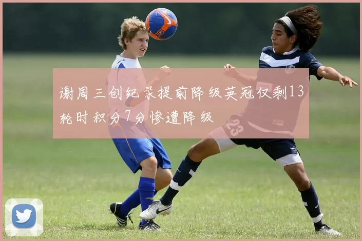 谢周三创纪录提前降级英冠仅剩13轮时积分7分惨遭降级