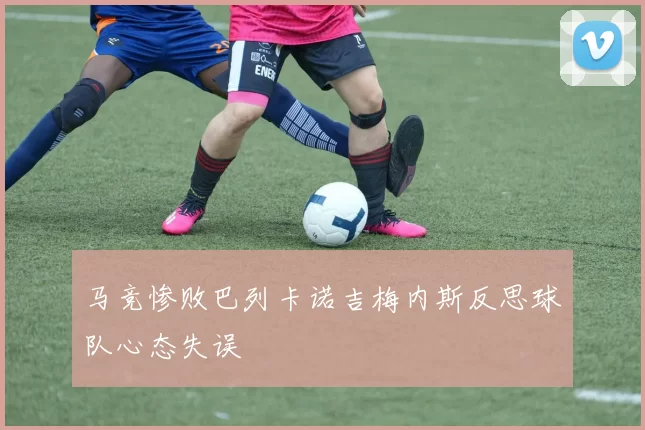 马竞惨败巴列卡诺吉梅内斯反思球队心态失误