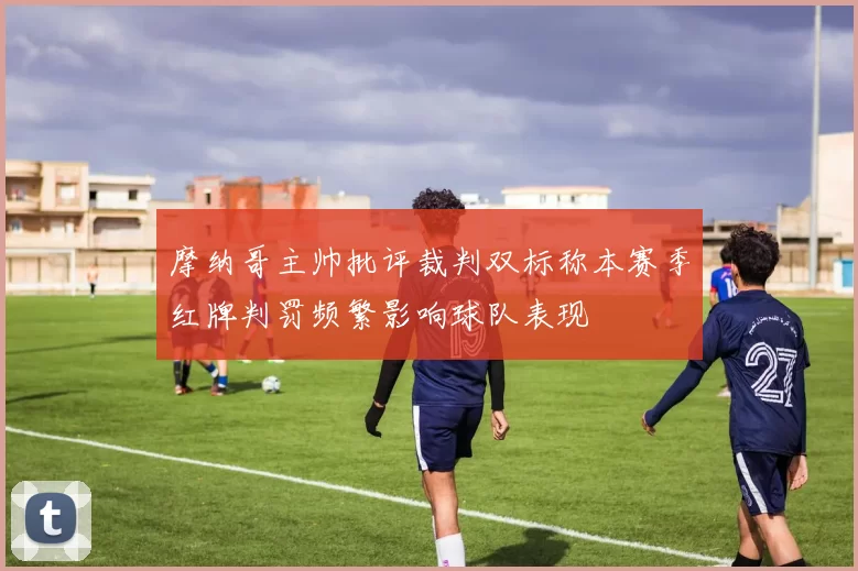 摩纳哥主帅批评裁判双标称本赛季红牌判罚频繁影响球队表现