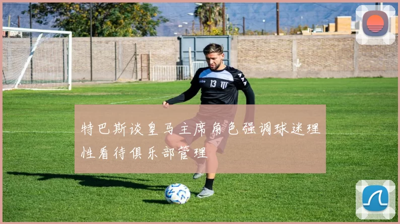 特巴斯谈皇马主席角色强调球迷理性看待俱乐部管理