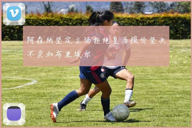 阿森纳坚定立场拒绝皇马报价坚决不卖加布里埃尔